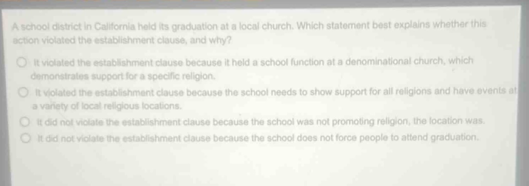 a school district in california held its graduation at a local church. which statement best explains whether this action violated the establishment clause, and why?\nit violated the establishment clause because it held a school function at a denominational church, which demonstrates support for a specific religion.\nit violated the establishment clause because the school needs to show support for all religions and have events at a variety of local religious locations.\nit did not violate the establishment clause because the school was not promoting religion, the location was.\nit did not violate the establishment clause because the school does not force people to attend graduation.