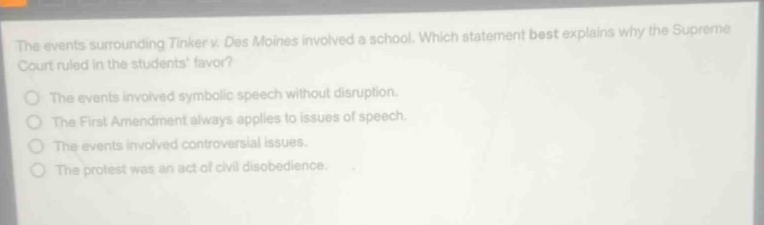 the events surrounding tinker v. des moines involved a school. which statement best explains why the supreme court ruled in the students favor?\nthe events involved symbolic speech without disruption.\nthe first amendment always applies to issues of speech.\nthe events involved controversial issues.\nthe protest was an act of civil disobedience.