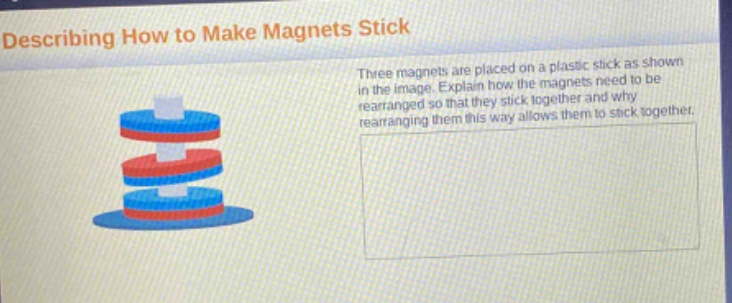 describing how to make magnets stick\nthree magnets are placed on a plastic stick as shown in the image. explain how the magnets need to be rearranged so that they stick together and why rearranging them this way allows them to stick together.