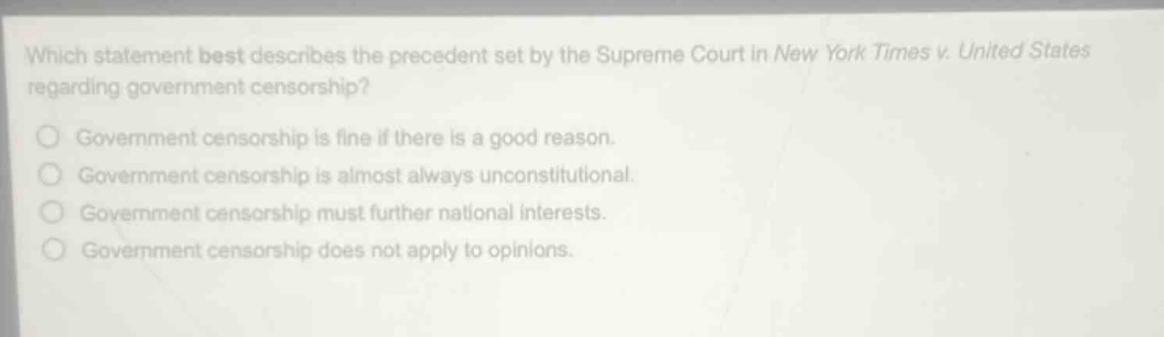 which statement best describes the precedent set by the supreme court in new york times v. united states regarding government censorship?\ngovernment censorship is fine if there is a good reason.\ngovernment censorship is almost always unconstitutional.\ngovernment censorship must further national interests.\ngovernment censorship does not apply to opinions.