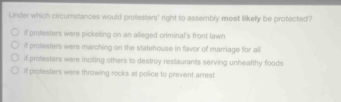 under which circumstances would protesters right to assembly most likely be protected?\nif protesters were picketing on an alleged criminals front lawn\nif protesters were marching on the statehouse in favor of marriage for all\nif protesters were inciting others to destroy restaurants serving unhealthy foods\nif protesters were throwing rocks at police to prevent arrest
