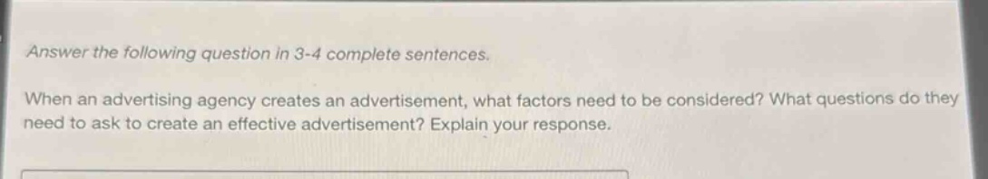 answer the following question in 3 - 4 complete sentences. when an advertising agency creates an advertisement, what factors need to be considered? what questions do they need to ask to create an effective advertisement? explain your response.