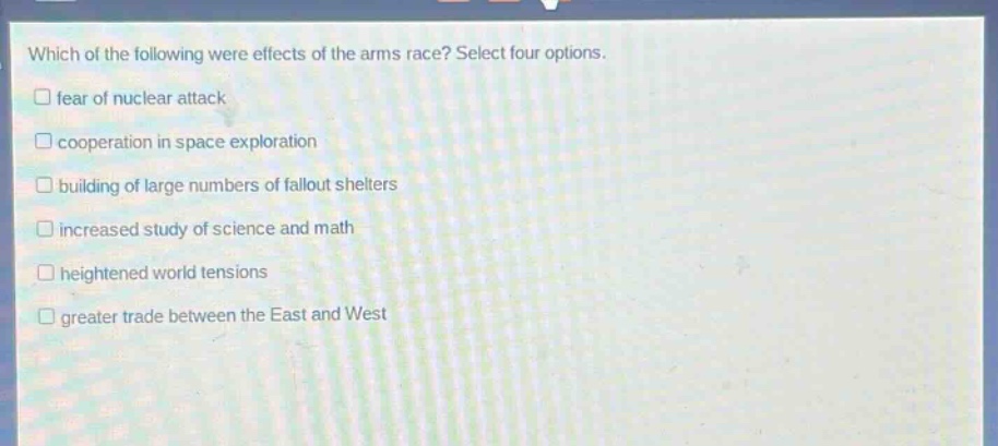 which of the following were effects of the arms race? select four options.\n□ fear of nuclear attack\n□ cooperation in space exploration\n□ building of large numbers of fallout shelters\n□ increased study of science and math\n□ heightened world tensions\n□ greater trade between the east and west