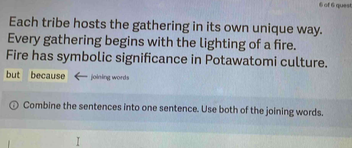 each tribe hosts the gathering in its own unique way. every gathering begins with the lighting of a fire. fire has symbolic significance in potawatomi culture. but because ← joining words\n① combine the sentences into one sentence. use both of the joining words.