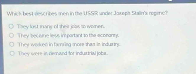 which best describes men in the ussr under joseph stalins regime?\nthey lost many of their jobs to women.\nthey became less important to the economy.\nthey worked in farming more than in industry.\nthey were in demand for industrial jobs.