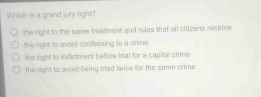 which is a grand jury right?\n the right to the same treatment and rules that all citizens receive\n the right to avoid confessing to a crime\n the right to indictment before trial for a capital crime\n the right to avoid being tried twice for the same crime