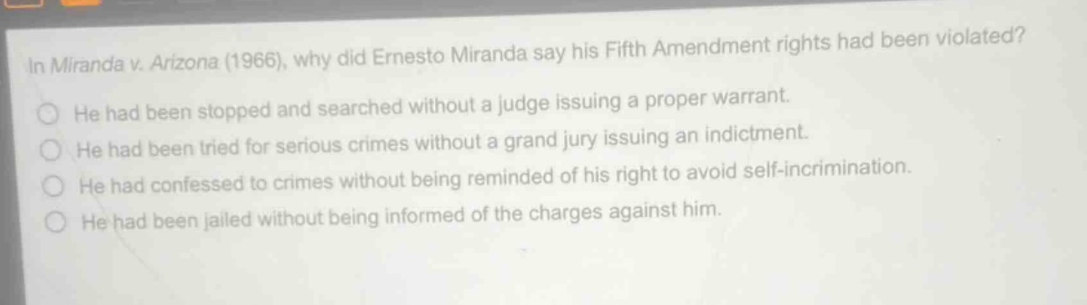 in miranda v. arizona (1966), why did ernesto miranda say his fifth amendment rights had been violated?\nhe had been stopped and searched without a judge issuing a proper warrant.\nhe had been tried for serious crimes without a grand jury issuing an indictment.\nhe had confessed to crimes without being reminded of his right to avoid self - incrimination.\nhe had been jailed without being informed of the charges against him.