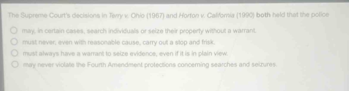 the supreme courts decisions in terry v. ohio (1967) and horton v. california (1990) both held that the police\nmay, in certain cases, search individuals or seize their property without a warrant.\nmust never, even with reasonable cause, carry out a stop and frisk.\nmust always have a warrant to seize evidence, even if it is in plain view.\nmay never violate the fourth amendment protections concerning searches and seizures.