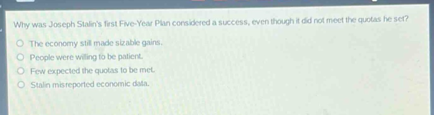 why was joseph stalins first five - year plan considered a success, even though it did not meet the quotas he set?\nthe economy still made sizable gains.\npeople were willing to be patient.\nfew expected the quotas to be met.\nstalin misreported economic data.