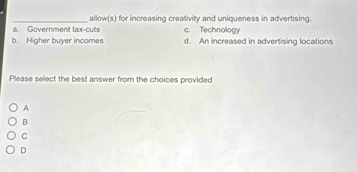 __________ allow(s) for increasing creativity and uniqueness in advertising.\na. government tax - cuts c. technology\nb. higher buyer incomes d. an increased in advertising locations\nplease select the best answer from the choices provided\na\nb\nc\nd