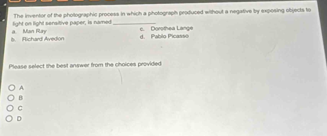 the inventor of the photographic process in which a photograph produced without a negative by exposing objects to light on light sensitive paper, is named ____________. a. man ray c. dorothea lange b. richard avedon d. pablo picasso please select the best answer from the choices provided