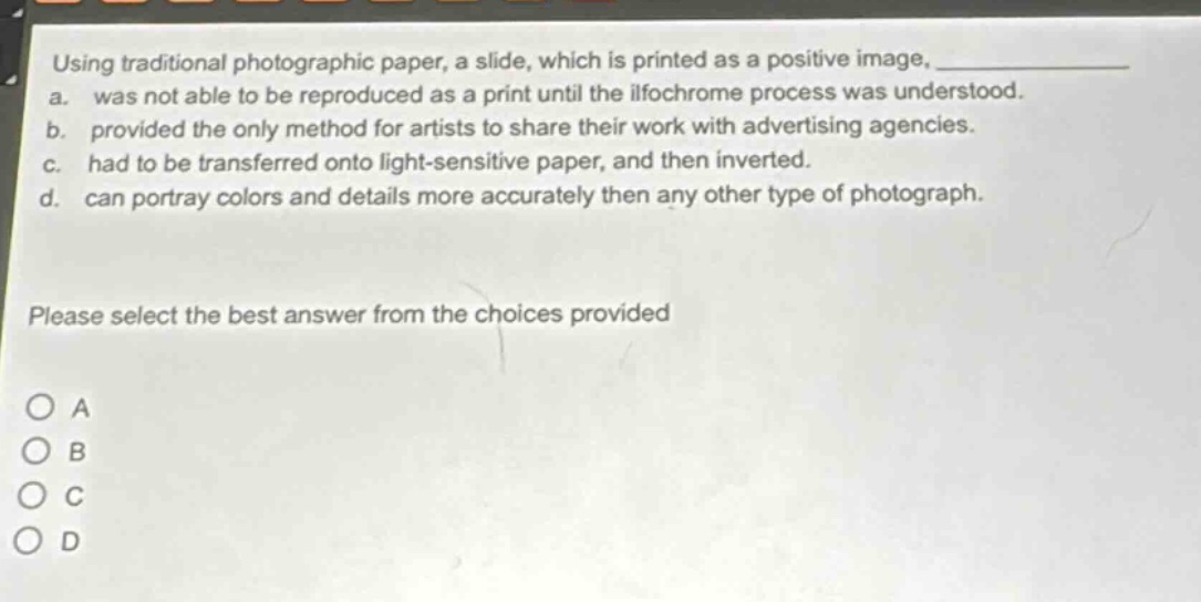 using traditional photographic paper, a slide, which is printed as a positive image, _______________. a. was not able to be reproduced as a print until the ilfochrome process was understood. b. provided the only method for artists to share their work with advertising agencies. c. had to be transferred onto light - sensitive paper, and then inverted. d. can portray colors and details more accurately then any other type of photograph. please select the best answer from the choices provided o a o b o c o d