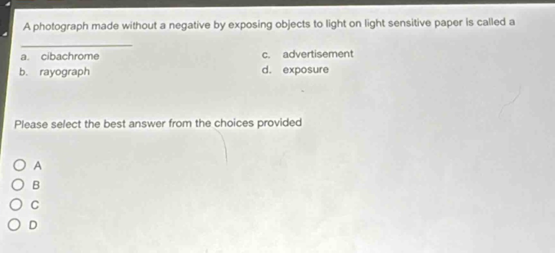 a photograph made without a negative by exposing objects to light on light sensitive paper is called a\na. cibachrome c. advertisement\nb. rayograph d. exposure\nplease select the best answer from the choices provided\no a\no b\no c\no d