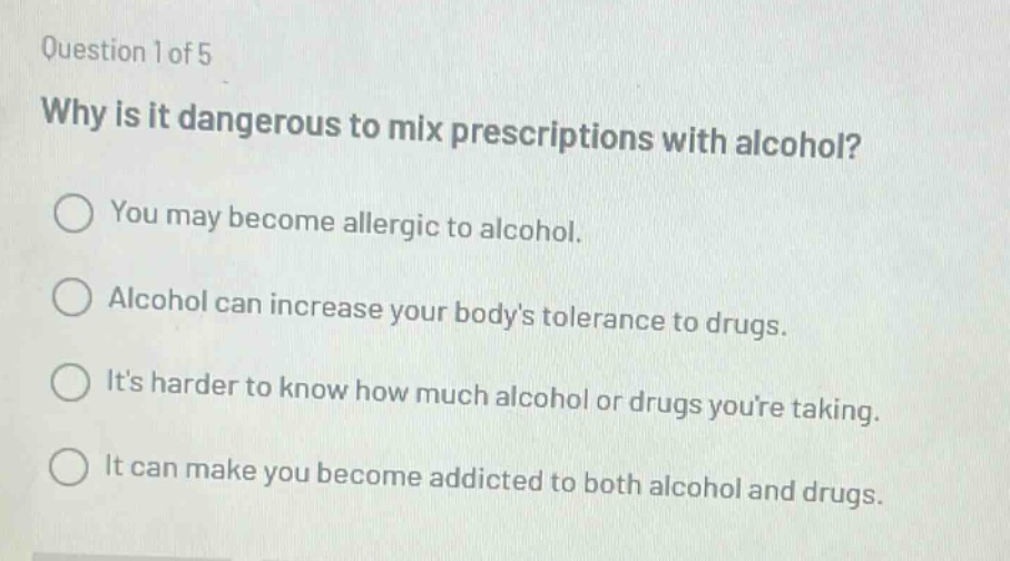 question 1 of 5\nwhy is it dangerous to mix prescriptions with alcohol?\nyou may become allergic to alcohol.\nalcohol can increase your bodys tolerance to drugs.\nits harder to know how much alcohol or drugs youre taking.\nit can make you become addicted to both alcohol and drugs.
