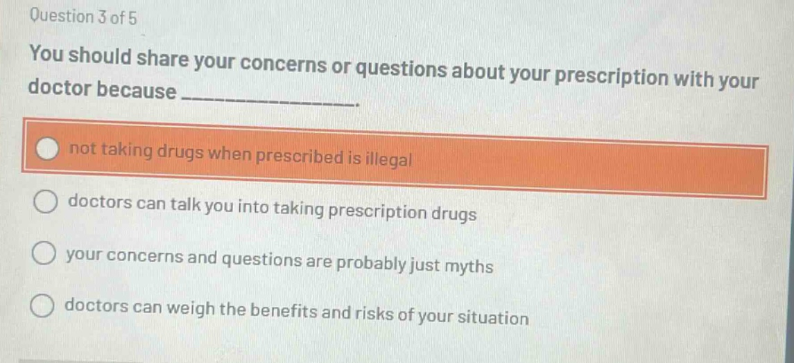 question 3 of 5\nyou should share your concerns or questions about your prescription with your doctor because ______________.\nnot taking drugs when prescribed is illegal\ndoctors can talk you into taking prescription drugs\nyour concerns and questions are probably just myths\ndoctors can weigh the benefits and risks of your situation