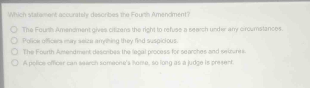 which statement accurately describes the fourth amendment?\nthe fourth amendment gives citizens the right to refuse a search under any circumstances.\npolice officers may seize anything they find suspicious.\nthe fourth amendment describes the legal process for searches and seizures.\na police officer can search someones home, so long as a judge is present.