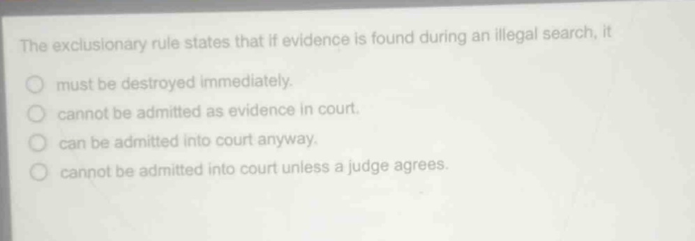 the exclusionary rule states that if evidence is found during an illegal search, it\nmust be destroyed immediately.\ncannot be admitted as evidence in court.\ncan be admitted into court anyway.\ncannot be admitted into court unless a judge agrees.