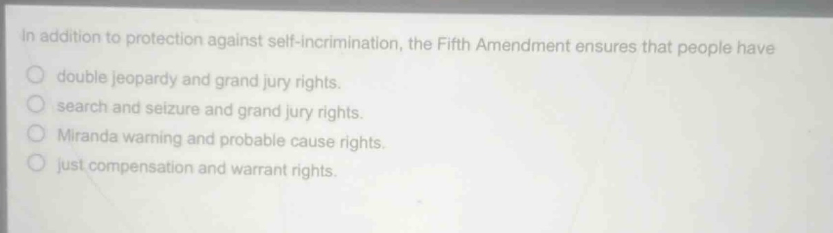 in addition to protection against self - incrimination, the fifth amendment ensures that people have\ndouble jeopardy and grand jury rights.\nsearch and seizure and grand jury rights.\nmiranda warning and probable cause rights.\njust compensation and warrant rights.