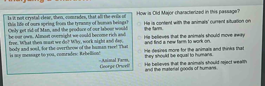 is it not crystal clear, then, comrades, that all the evils of this life of ours spring from the tyranny of human beings? only get rid of man, and the produce of our labour would be our own. almost overnight we could become rich and free. what then must we do? why, work night and day, body and soul, for the overthrow of the human race! that is my message to you, comrades: rebellion! -animal farm, george orwell\nhow is old major characterized in this passage?\nhe is content with the animals current situation on the farm.\nhe believes that the animals should move away and find a new farm to work on.\nhe desires more for the animals and thinks that they should be equal to humans.\nhe believes that the animals should reject wealth and the material goods of humans.