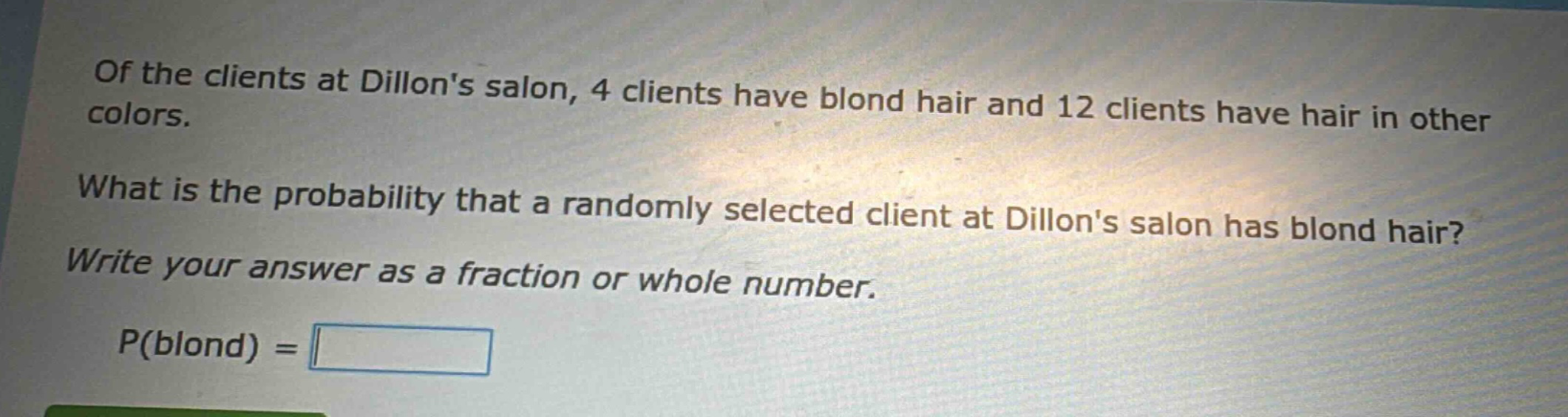 of the clients at dillons salon, 4 clients have blond hair and 12 clients have hair in other colors. what is the probability that a randomly selected client at dillons salon has blond hair? write your answer as a fraction or whole number. p(blond) =