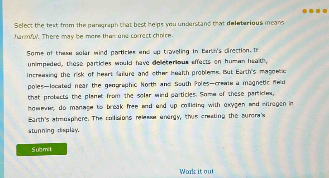 select the text from the paragraph that best helps you understand that deleterious means harmful. there may be more than one correct choice.\n\nsome of these solar wind particles end up traveling in earths direction. if unimpeded, these particles would have deleterious effects on human health, increasing the risk of heart failure and other health problems. but earths magnetic poles—located near the geographic north and south poles—create a magnetic field that protects the planet from the solar wind particles. some of these particles, however, do manage to break free and end up colliding with oxygen and nitrogen in earths atmosphere. the collisions release energy, thus creating the auroras stunning display.
