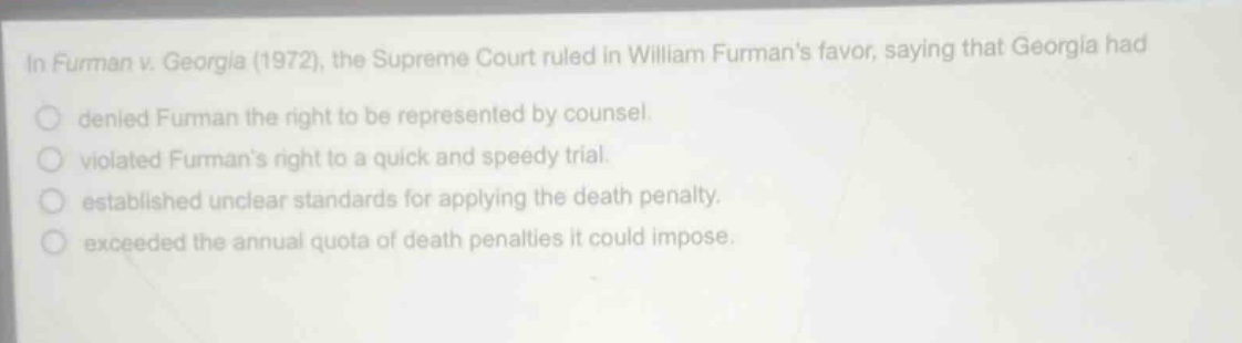 in furman v. georgia (1972), the supreme court ruled in william furmans favor, saying that georgia had\n○ denied furman the right to be represented by counsel.\n○ violated furmans right to a quick and speedy trial.\n○ established unclear standards for applying the death penalty.\n○ exceeded the annual quota of death penalties it could impose.