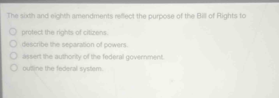 the sixth and eighth amendments reflect the purpose of the bill of rights to\nprotect the rights of citizens.\ndescribe the separation of powers.\nassert the authority of the federal government.\noutline the federal system.