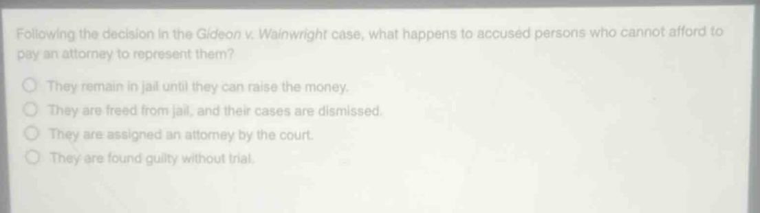 following the decision in the gideon v. wainwright case, what happens to accused persons who cannot afford to pay an attorney to represent them?\nthey remain in jail until they can raise the money.\nthey are freed from jail, and their cases are dismissed.\nthey are assigned an attorney by the court.\nthey are found guilty without trial.