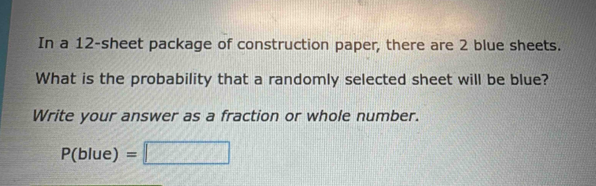 in a 12 - sheet package of construction paper, there are 2 blue sheets. what is the probability that a randomly selected sheet will be blue? write your answer as a fraction or whole number. p(blue) =