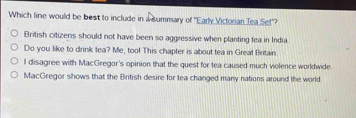 which line would be best to include in a summary of \early victorian tea set\?\nbritish citizens should not have been so aggressive when planting tea in india.\ndo you like to drink tea? me, too! this chapter is about tea in great britain.\ni disagree with macgregors opinion that the quest for tea caused much violence worldwide.\nmacgregor shows that the british desire for tea changed many nations around the world.