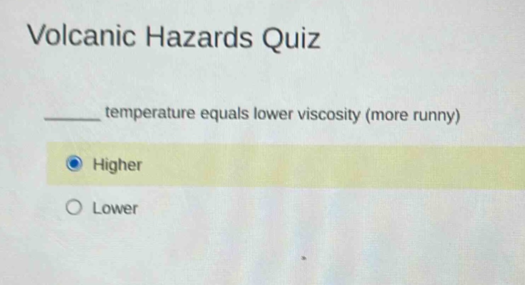 volcanic hazards quiz\n______ temperature equals lower viscosity (more runny)\nhigher\nlower