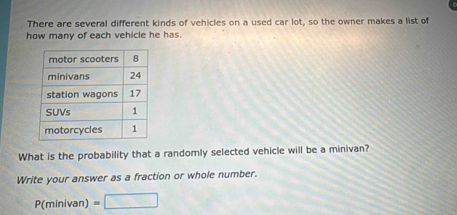 there are several different kinds of vehicles on a used car lot, so the owner makes a list of how many of each vehicle he has.\nmotor scooters 8\nminivans 24\nstation wagons 17\nsuvs 1\nmotorcycles 1\nwhat is the probability that a randomly selected vehicle will be a minivan?\nwrite your answer as a fraction or whole number.\np(minivan) =