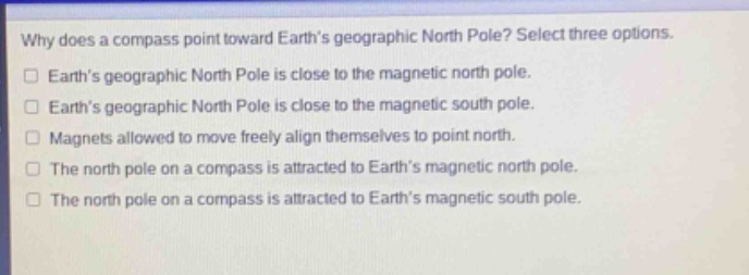 why does a compass point toward earths geographic north pole? select three options.\nearths geographic north pole is close to the magnetic north pole.\nearths geographic north pole is close to the magnetic south pole.\nmagnets allowed to move freely align themselves to point north.\nthe north pole on a compass is attracted to earths magnetic north pole.\nthe north pole on a compass is attracted to earths magnetic south pole.