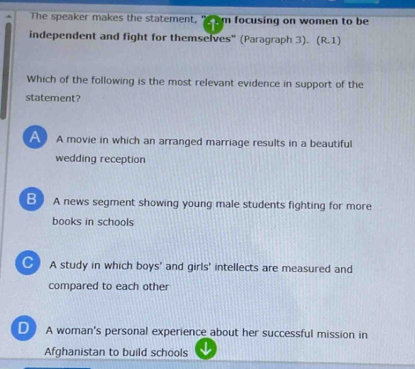 the speaker makes the statement, \im focusing on women to be independent and fight for themselves\ (paragraph 3). (r.1)\nwhich of the following is the most relevant evidence in support of the statement?\na a movie in which an arranged marriage results in a beautiful wedding reception\nb a news segment showing young male students fighting for more books in schools\nc a study in which boys and girls intellects are measured and compared to each other\nd a womans personal experience about her successful mission in afghanistan to build schools