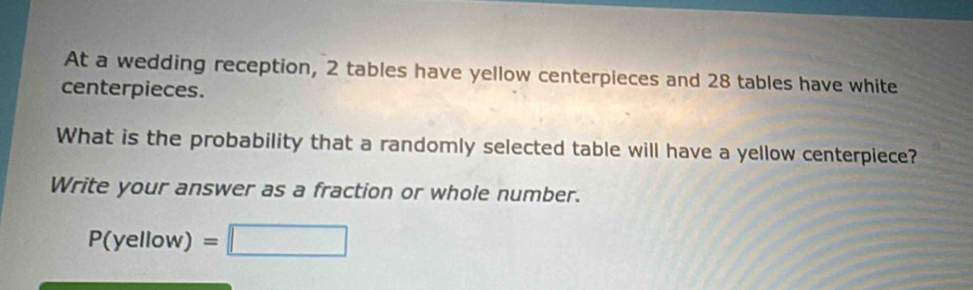 at a wedding reception, 2 tables have yellow centerpieces and 28 tables have white centerpieces. what is the probability that a randomly selected table will have a yellow centerpiece? write your answer as a fraction or whole number. p(yellow) =