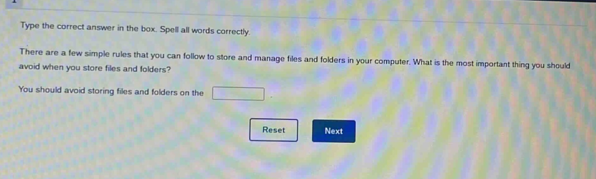 type the correct answer in the box. spell all words correctly. there are a few simple rules that you can follow to store and manage files and folders in your computer. what is the most important thing you should avoid when you store files and folders? you should avoid storing files and folders on the