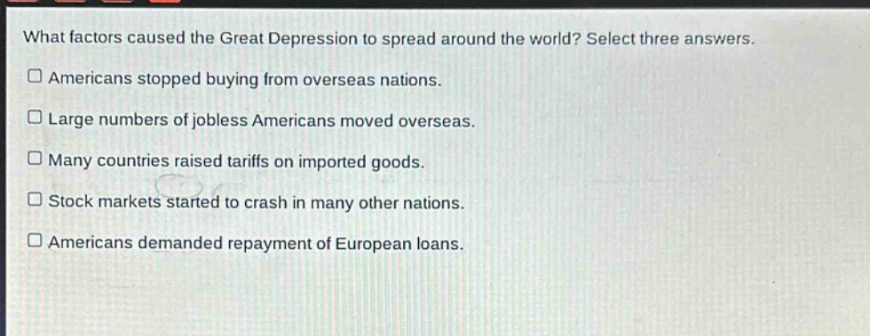 what factors caused the great depression to spread around the world? select three answers.\namericans stopped buying from overseas nations.\nlarge numbers of jobless americans moved overseas.\nmany countries raised tariffs on imported goods.\nstock markets started to crash in many other nations.\namericans demanded repayment of european loans.