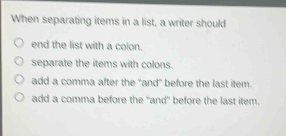 when separating items in a list, a writer should\no end the list with a colon.\no separate the items with colons.\no add a comma after the \and\ before the last item.\no add a comma before the \and\ before the last item.