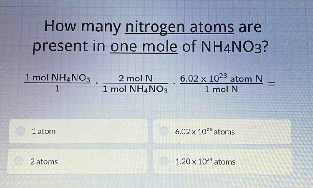 how many nitrogen atoms are present in one mole of nh4no3?\n1 mol nh4no3 / 1 * 2 mol n / 1 mol nh4no3 * 6.02×10^23 atom n / 1 mol n =\n1 atom\n6.02×10^23 atoms\n2 atoms\n1.20×10^24 atoms