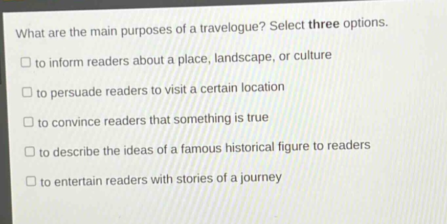 what are the main purposes of a travelogue? select three options.\n□ to inform readers about a place, landscape, or culture\n□ to persuade readers to visit a certain location\n□ to convince readers that something is true\n□ to describe the ideas of a famous historical figure to readers\n□ to entertain readers with stories of a journey