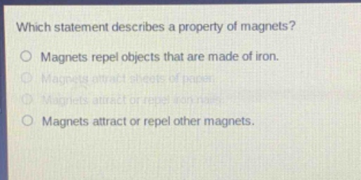 which statement describes a property of magnets?\nmagnets repel objects that are made of iron.\nmagnets attract sheets of paper.\nmagnets attract or repel iron nails.\nmagnets attract or repel other magnets.