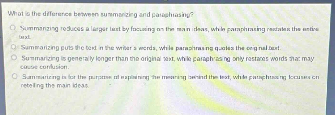 what is the difference between summarizing and paraphrasing?\no summarizing reduces a larger text by focusing on the main ideas, while paraphrasing restates the entire text.\no summarizing puts the text in the writers words, while paraphrasing quotes the original text.\no summarizing is generally longer than the original text, while paraphrasing only restates words that may cause confusion.\no summarizing is for the purpose of explaining the meaning behind the text, while paraphrasing focuses on retelling the main ideas.