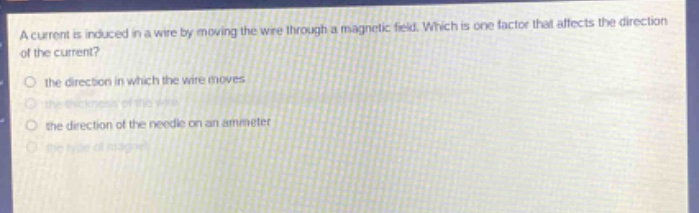 a current is induced in a wire by moving the wire through a magnetic field. which is one factor that affects the direction of the current?\n- the direction in which the wire moves\n- the thickness of the wire\n- the direction of the needle on an ammeter\n- the type of magnet