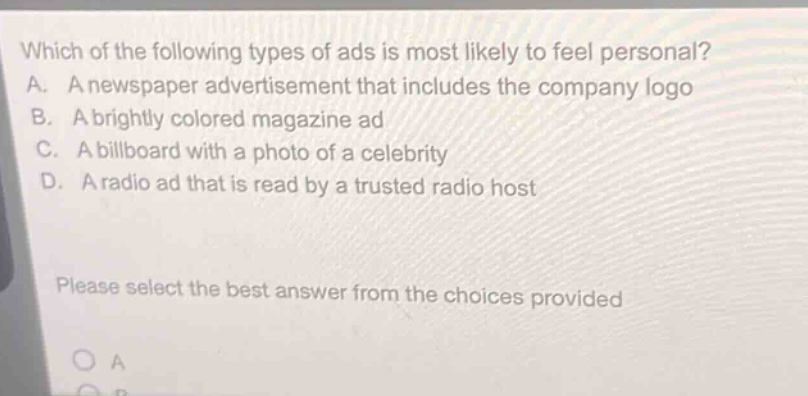 which of the following types of ads is most likely to feel personal? a. a newspaper advertisement that includes the company logo b. a brightly colored magazine ad c. a billboard with a photo of a celebrity d. a radio ad that is read by a trusted radio host please select the best answer from the choices provided