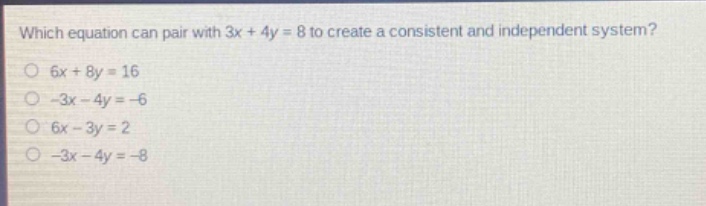which equation can pair with 3x + 4y = 8 to create a consistent and independent system?\n6x + 8y = 16\n-3x - 4y = -6\n6x - 3y = 2\n-3x - 4y = -8