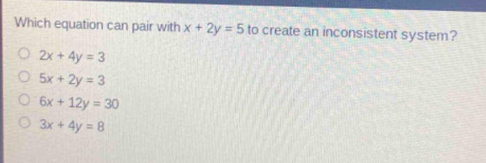 which equation can pair with x + 2y = 5 to create an inconsistent system?\n2x + 4y = 3\n5x + 2y = 3\n6x + 12y = 30\n3x + 4y = 8