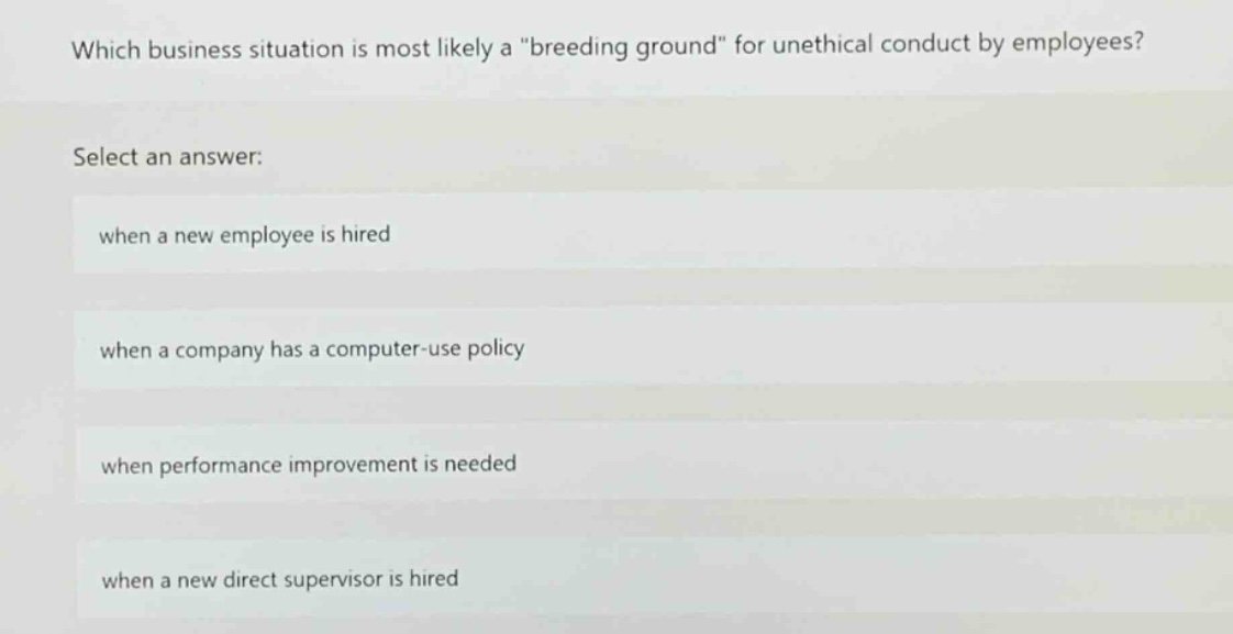 which business situation is most likely a \breeding ground\ for unethical conduct by employees? select an answer: when a new employee is hired when a company has a computer - use policy when performance improvement is needed when a new direct supervisor is hired