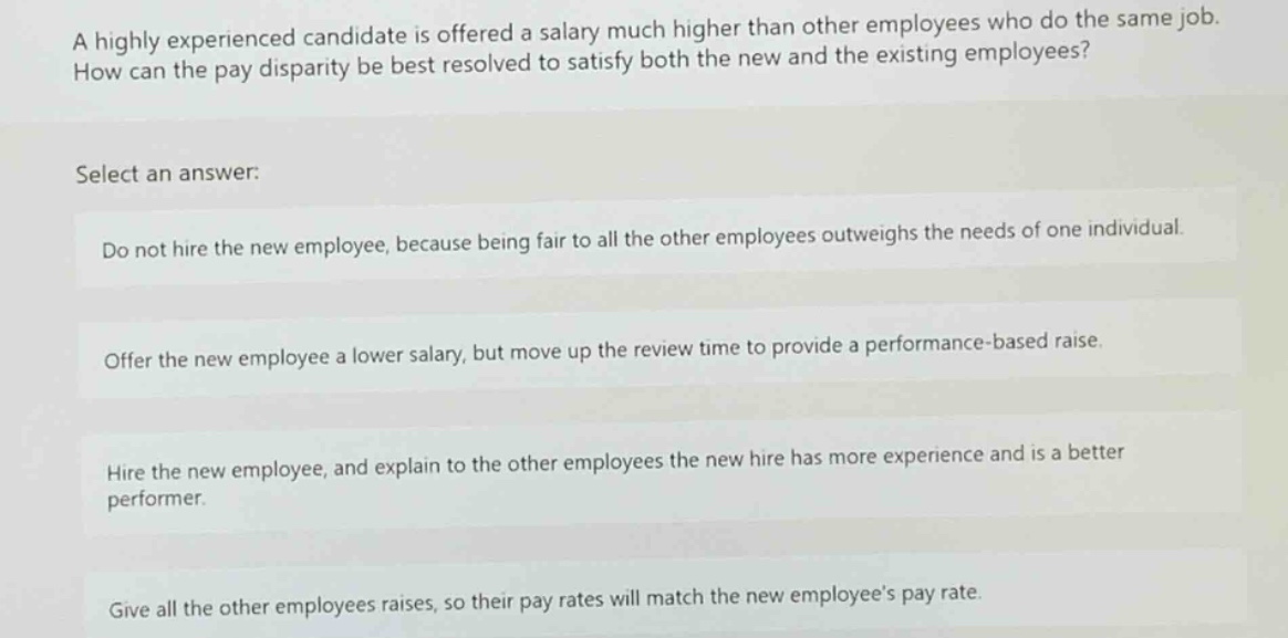 a highly experienced candidate is offered a salary much higher than other employees who do the same job. how can the pay disparity be best resolved to satisfy both the new and the existing employees? select an answer: do not hire the new employee, because being fair to all the other employees outweighs the needs of one individual. offer the new employee a lower salary, but move up the review time to provide a performance - based raise. hire the new employee, and explain to the other employees the new hire has more experience and is a better performer. give all the other employees raises, so their pay rates will match the new employees pay rate.
