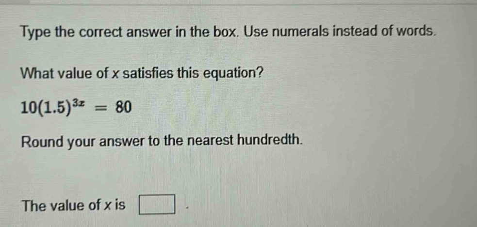 type the correct answer in the box. use numerals instead of words. what value of x satisfies this equation? 10(1.5)^{3x}=80 round your answer to the nearest hundredth. the value of x is