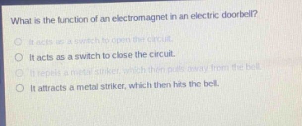 what is the function of an electromagnet in an electric doorbell?\nit acts as a switch to open the circuit.\nit acts as a switch to close the circuit.\nit repels a metal striker, which then pulls away from the bell.\nit attracts a metal striker, which then hits the bell.